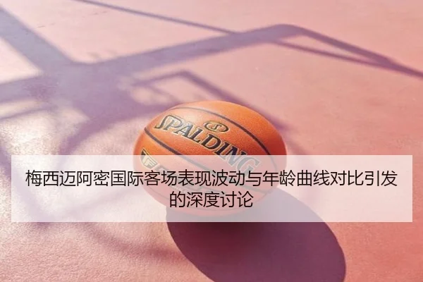 梅西迈阿密国际客场表现波动与年龄曲线对比引发的深度讨论