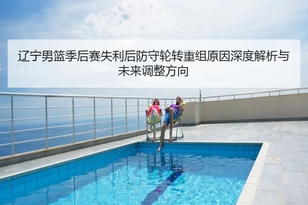 辽宁男篮季后赛失利后防守轮转重组原因深度解析与未来调整方向