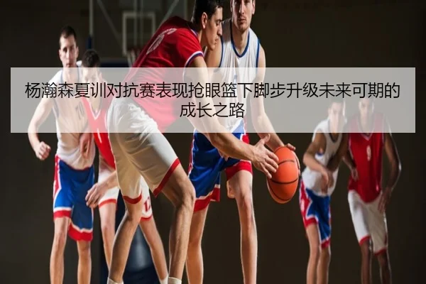 杨瀚森夏训对抗赛表现抢眼篮下脚步升级未来可期的成长之路
